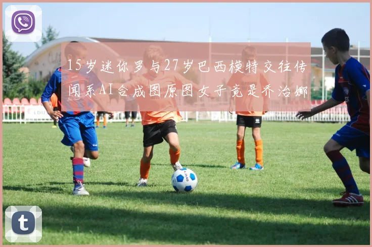 15岁迷你罗与27岁巴西模特交往传闻系AI合成图原图女子竟是乔治娜