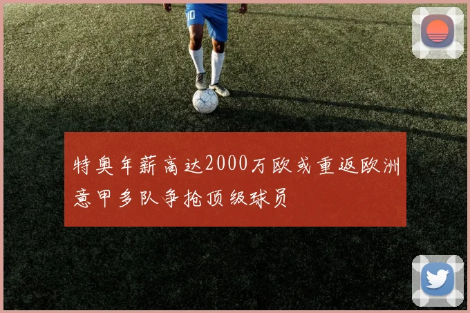 特奥年薪高达2000万欧或重返欧洲意甲多队争抢顶级球员