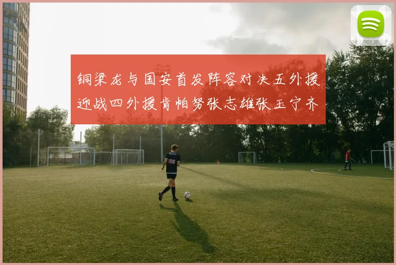 铜梁龙与国安首发阵容对决五外援迎战四外援肯帕努张志雄张玉宁齐上阵