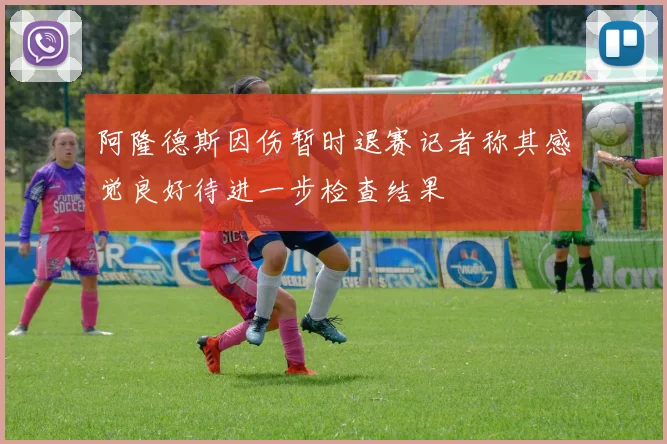 阿隆德斯因伤暂时退赛记者称其感觉良好待进一步检查结果