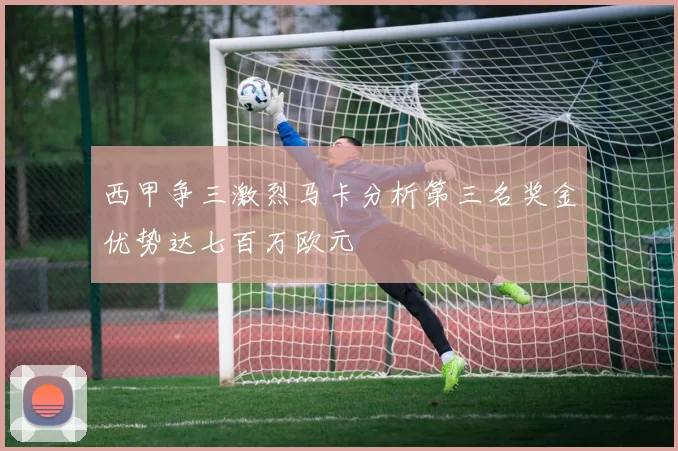 西甲争三激烈马卡分析第三名奖金优势达七百万欧元