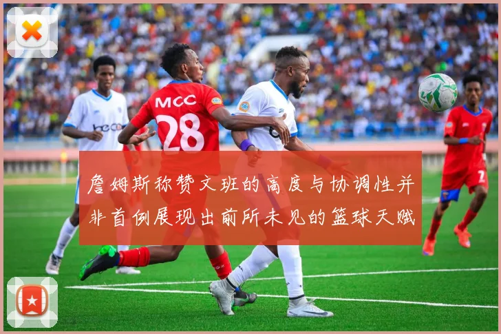 詹姆斯称赞文班的高度与协调性并非首例展现出前所未见的篮球天赋