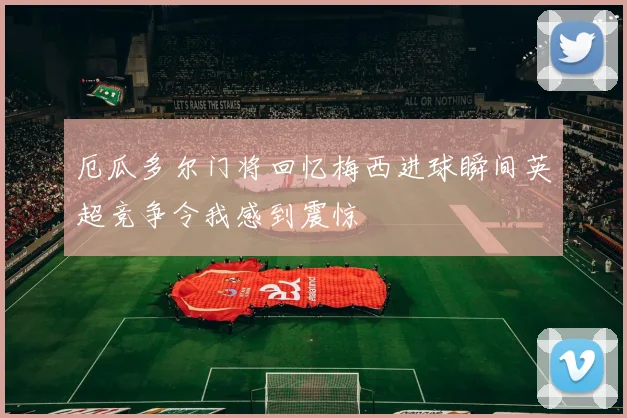 厄瓜多尔门将回忆梅西进球瞬间英超竞争令我感到震惊