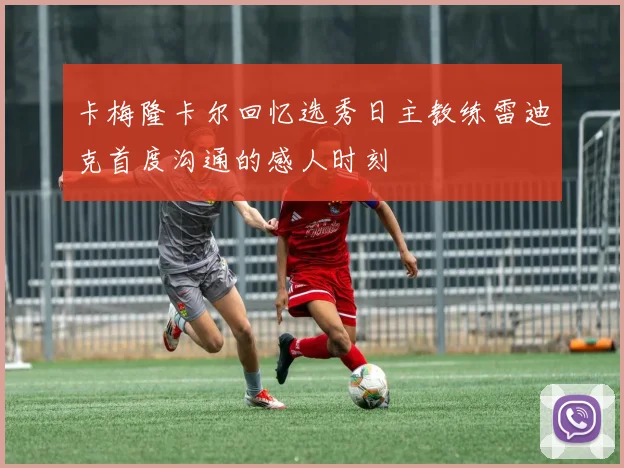 卡梅隆卡尔回忆选秀日主教练雷迪克首度沟通的感人时刻
