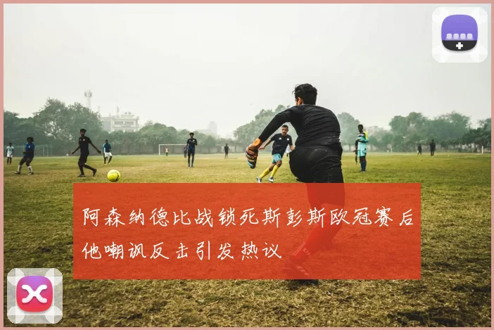 阿森纳德比战锁死斯彭斯欧冠赛后他嘲讽反击引发热议