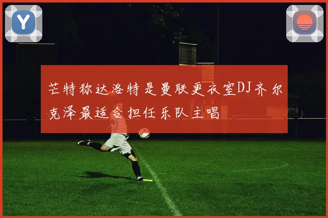 芒特称达洛特是曼联更衣室DJ齐尔克泽最适合担任乐队主唱