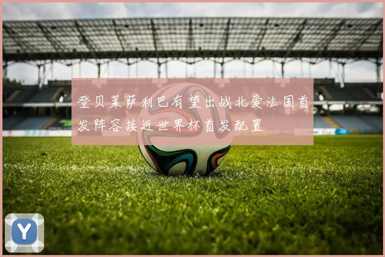 登贝莱萨利巴有望出战北爱法国首发阵容接近世界杯首发配置