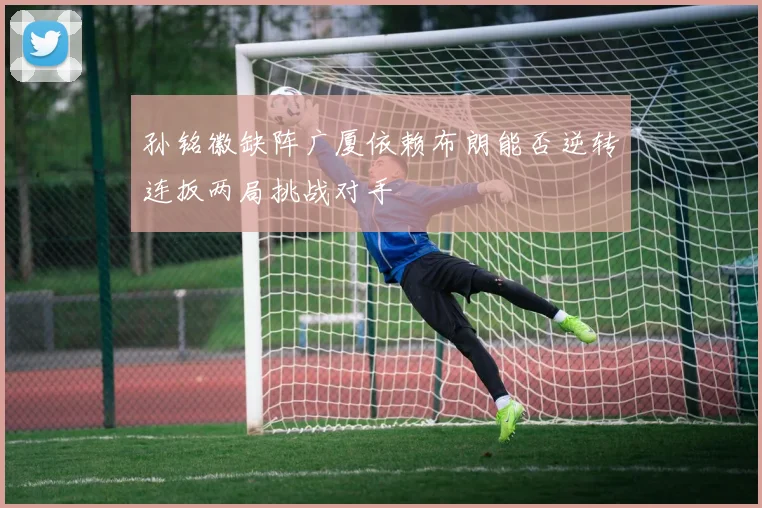 孙铭徽缺阵广厦依赖布朗能否逆转连扳两局挑战对手