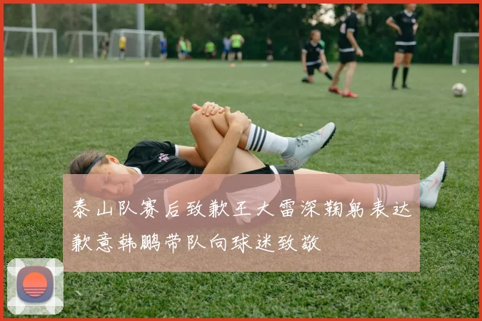泰山队赛后致歉王大雷深鞠躬表达歉意韩鹏带队向球迷致敬