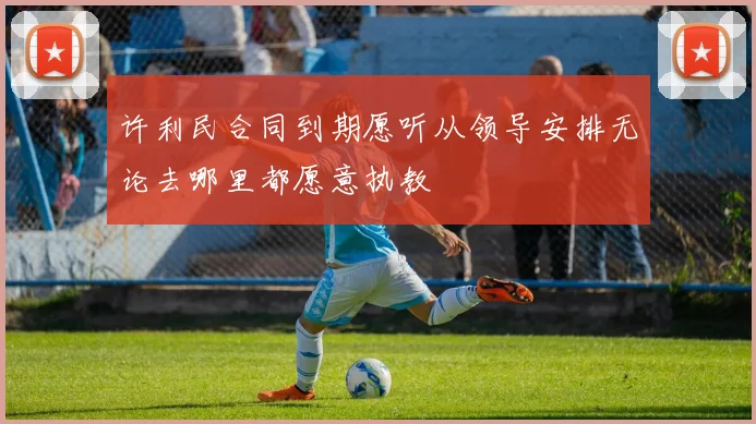许利民合同到期愿听从领导安排无论去哪里都愿意执教