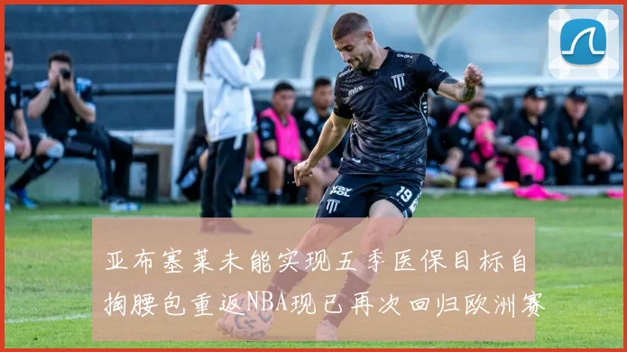亚布塞莱未能实现五季医保目标自掏腰包重返NBA现已再次回归欧洲赛场