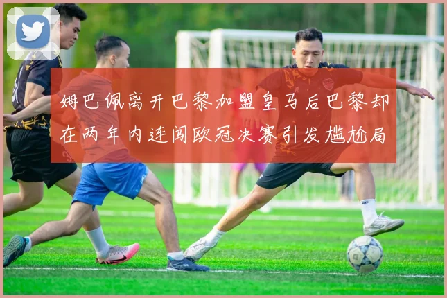 姆巴佩离开巴黎加盟皇马后巴黎却在两年内连闯欧冠决赛引发尴尬局面