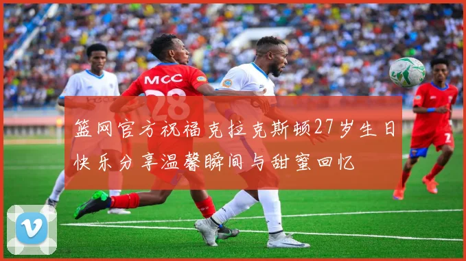 篮网官方祝福克拉克斯顿27岁生日快乐分享温馨瞬间与甜蜜回忆