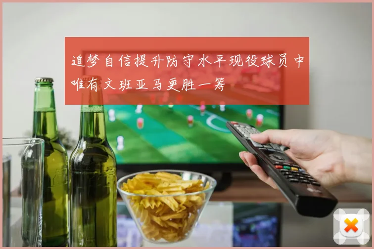 追梦自信提升防守水平现役球员中唯有文班亚马更胜一筹