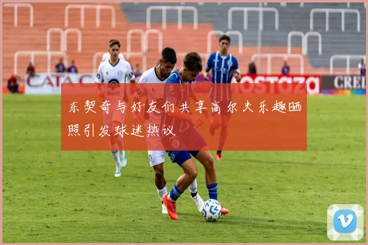 东契奇与好友们共享高尔夫乐趣晒照引发球迷热议